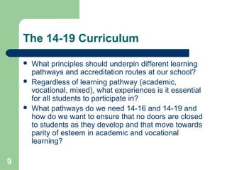 9
The 14-19 Curriculum
 What principles should underpin different learning
pathways and accreditation routes at our school?
 Regardless of learning pathway (academic,
vocational, mixed), what experiences is it essential
for all students to participate in?
 What pathways do we need 14-16 and 14-19 and
how do we want to ensure that no doors are closed
to students as they develop and that move towards
parity of esteem in academic and vocational
learning?
 