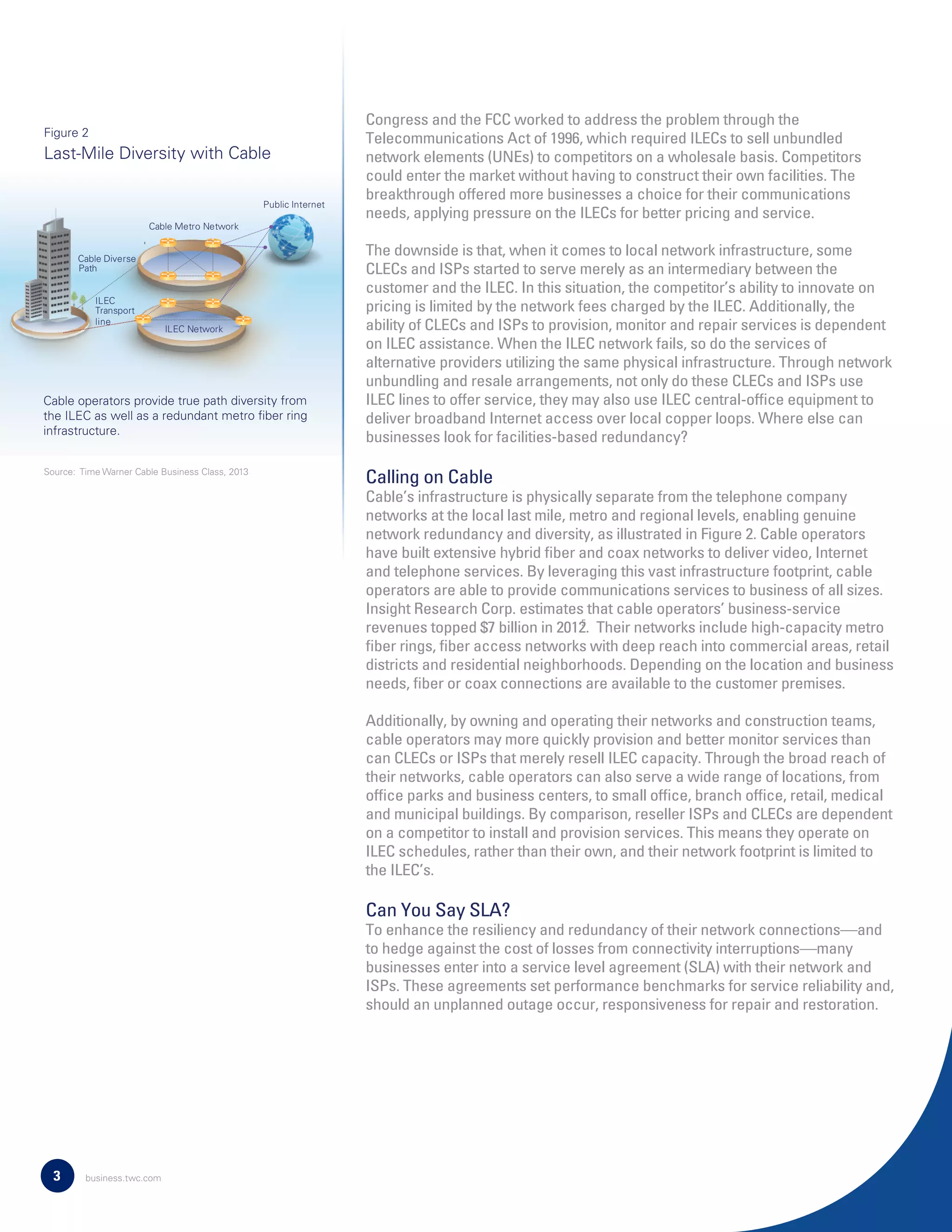 Congress and the FCC worked to address the problem through the
Telecommunications Act of 1996, which required ILECs to sell unbundled
network elements (UNEs) to competitors on a wholesale basis. Competitors
could enter the market without having to construct their own facilities. The
breakthrough offered more businesses a choice for their communications
needs, applying pressure on the ILECs for better pricing and service.
The downside is that, when it comes to local network infrastructure, some
CLECs and ISPs started to serve merely as an intermediary between the
customer and the ILEC. In this situation, the competitor’s ability to innovate on
pricing is limited by the network fees charged by the ILEC. Additionally, the
ability of CLECs and ISPs to provision, monitor and repair services is dependent
on ILEC assistance. When the ILEC network fails, so do the services of
alternative providers utilizing the same physical infrastructure. Through network
unbundling and resale arrangements, not only do these CLECs and ISPs use
ILEC lines to offer service, they may also use ILEC central-ofﬁce equipment to
deliver broadband Internet access over local copper loops. Where else can
businesses look for facilities-based redundancy?
Calling on Cable
Cable’s infrastructure is physically separate from the telephone company
networks at the local last mile, metro and regional levels, enabling genuine
network redundancy and diversity, as illustrated in Figure 2. Cable operators
have built extensive hybrid ﬁber and coax networks to deliver video, Internet
and telephone services. By leveraging this vast infrastructure footprint, cable
operators are able to provide communications services to business of all sizes.
Insight Research Corp. estimates that cable operators’ business-service
revenues topped $7 billion in 2012. Their networks include high-capacity metro
ﬁber rings, ﬁber access networks with deep reach into commercial areas, retail
districts and residential neighborhoods. Depending on the location and business
needs, ﬁber or coax connections are available to the customer premises.
Additionally, by owning and operating their networks and construction teams,
cable operators may more quickly provision and better monitor services than
can CLECs or ISPs that merely resell ILEC capacity. Through the broad reach of
their networks, cable operators can also serve a wide range of locations, from
ofﬁce parks and business centers, to small ofﬁce, branch ofﬁce, retail, medical
and municipal buildings. By comparison, reseller ISPs and CLECs are dependent
on a competitor to install and provision services. This means they operate on
ILEC schedules, rather than their own, and their network footprint is limited to
the ILEC’s.
Can You Say SLA?
To enhance the resiliency and redundancy of their network connections—and
to hedge against the cost of losses from connectivity interruptions—many
businesses enter into a service level agreement (SLA) with their network and
ISPs. These agreements set performance benchmarks for service reliability and,
should an unplanned outage occur, responsiveness for repair and restoration.
3
Last-Mile Diversity with Cable
Cable operators provide true path diversity from
the ILEC as well as a redundant metro ﬁber ring
infrastructure.
Figure 2
5
Source: Time Warner Cable Business Class, 2013
Public Internet
ILEC Network
ILEC
Transport
line
Cable Metro Network
Cable Diverse
Path
business.twc.com
 