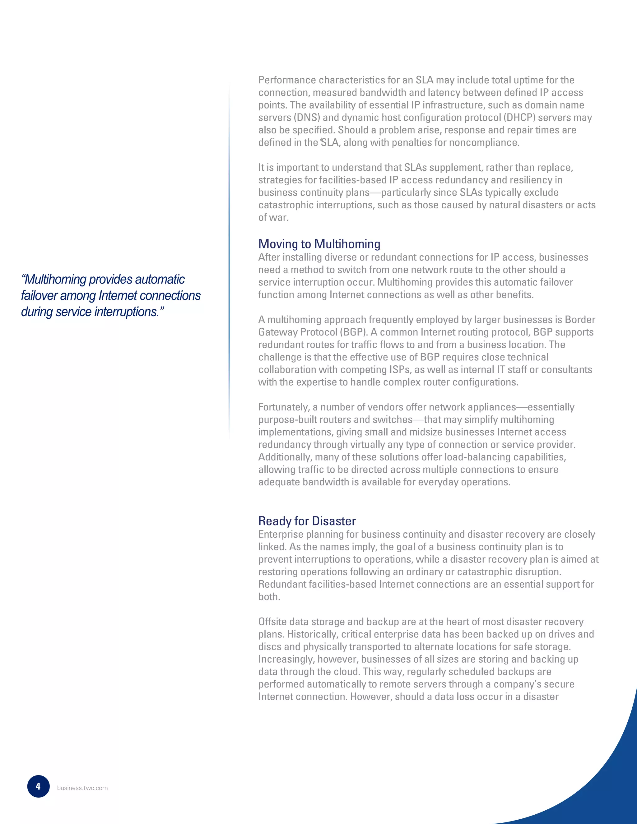 Performance characteristics for an SLA may include total uptime for the
connection, measured bandwidth and latency between deﬁned IP access
points. The availability of essential IP infrastructure, such as domain name
servers (DNS) and dynamic host conﬁguration protocol (DHCP) servers may
also be speciﬁed. Should a problem arise, response and repair times are
deﬁned in the SLA, along with penalties for noncompliance.
It is important to understand that SLAs supplement, rather than replace,
strategies for facilities-based IP access redundancy and resiliency in
business continuity plans—particularly since SLAs typically exclude
catastrophic interruptions, such as those caused by natural disasters or acts
of war.
Moving to Multihoming
After installing diverse or redundant connections for IP access, businesses
need a method to switch from one network route to the other should a
service interruption occur. Multihoming provides this automatic failover
function among Internet connections as well as other beneﬁts.
A multihoming approach frequently employed by larger businesses is Border
Gateway Protocol (BGP). A common Internet routing protocol, BGP supports
redundant routes for trafﬁc ﬂows to and from a business location. The
challenge is that the effective use of BGP requires close technical
collaboration with competing ISPs, as well as internal IT staff or consultants
with the expertise to handle complex router conﬁgurations.
Fortunately, a number of vendors offer network appliances—essentially
purpose-built routers and switches—that may simplify multihoming
implementations, giving small and midsize businesses Internet access
redundancy through virtually any type of connection or service provider.
Additionally, many of these solutions offer load-balancing capabilities,
allowing trafﬁc to be directed across multiple connections to ensure
adequate bandwidth is available for everyday operations.
Ready for Disaster
Enterprise planning for business continuity and disaster recovery are closely
linked. As the names imply, the goal of a business continuity plan is to
prevent interruptions to operations, while a disaster recovery plan is aimed at
restoring operations following an ordinary or catastrophic disruption.
Redundant facilities-based Internet connections are an essential support for
both.
Offsite data storage and backup are at the heart of most disaster recovery
plans. Historically, critical enterprise data has been backed up on drives and
discs and physically transported to alternate locations for safe storage.
Increasingly, however, businesses of all sizes are storing and backing up
data through the cloud. This way, regularly scheduled backups are
performed automatically to remote servers through a company’s secure
Internet connection. However, should a data loss occur in a disaster
4
4
“Multihoming provides automatic
failover among Internet connections
during service interruptions.”
business.twc.com
 