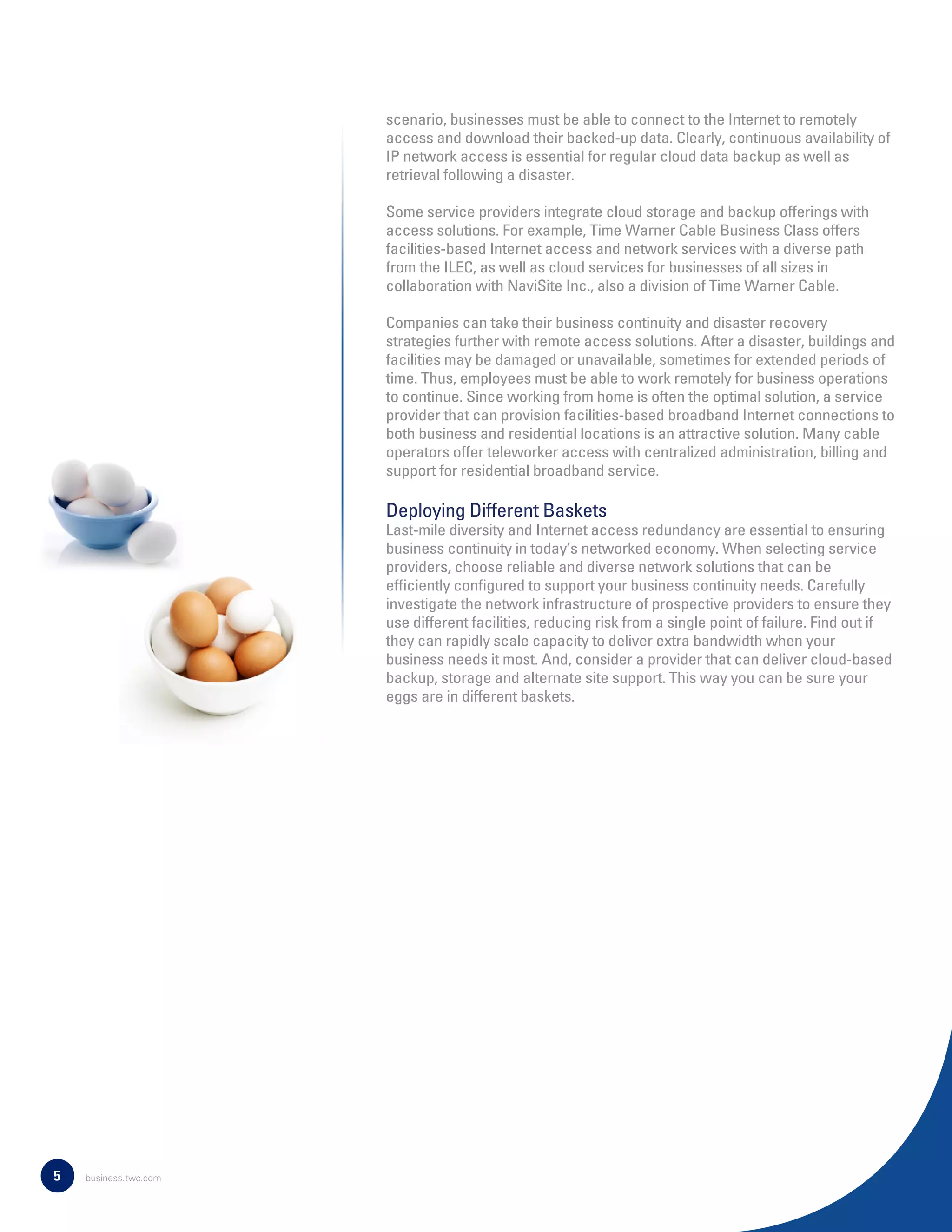 scenario, businesses must be able to connect to the Internet to remotely
access and download their backed-up data. Clearly, continuous availability of
IP network access is essential for regular cloud data backup as well as
retrieval following a disaster.
Some service providers integrate cloud storage and backup offerings with
access solutions. For example, Time Warner Cable Business Class offers
facilities-based Internet access and network services with a diverse path
from the ILEC, as well as cloud services for businesses of all sizes in
collaboration with NaviSite Inc., also a division of Time Warner Cable.
Companies can take their business continuity and disaster recovery
strategies further with remote access solutions. After a disaster, buildings and
facilities may be damaged or unavailable, sometimes for extended periods of
time. Thus, employees must be able to work remotely for business operations
to continue. Since working from home is often the optimal solution, a service
provider that can provision facilities-based broadband Internet connections to
both business and residential locations is an attractive solution. Many cable
operators offer teleworker access with centralized administration, billing and
support for residential broadband service.
Deploying Different Baskets
Last-mile diversity and Internet access redundancy are essential to ensuring
business continuity in today’s networked economy. When selecting service
providers, choose reliable and diverse network solutions that can be
efﬁciently conﬁgured to support your business continuity needs. Carefully
investigate the network infrastructure of prospective providers to ensure they
use different facilities, reducing risk from a single point of failure. Find out if
they can rapidly scale capacity to deliver extra bandwidth when your
business needs it most. And, consider a provider that can deliver cloud-based
backup, storage and alternate site support. This way you can be sure your
eggs are in different baskets.
5 business.twc.com
 