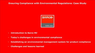 Ensuring Compliance with Environmental Regulations: Case Study




– Introduction to Barco NV

– Today’s challenges in environmental compliance

– Establishing an environmental management system for product compliance

– Challenges and lessons learned
 