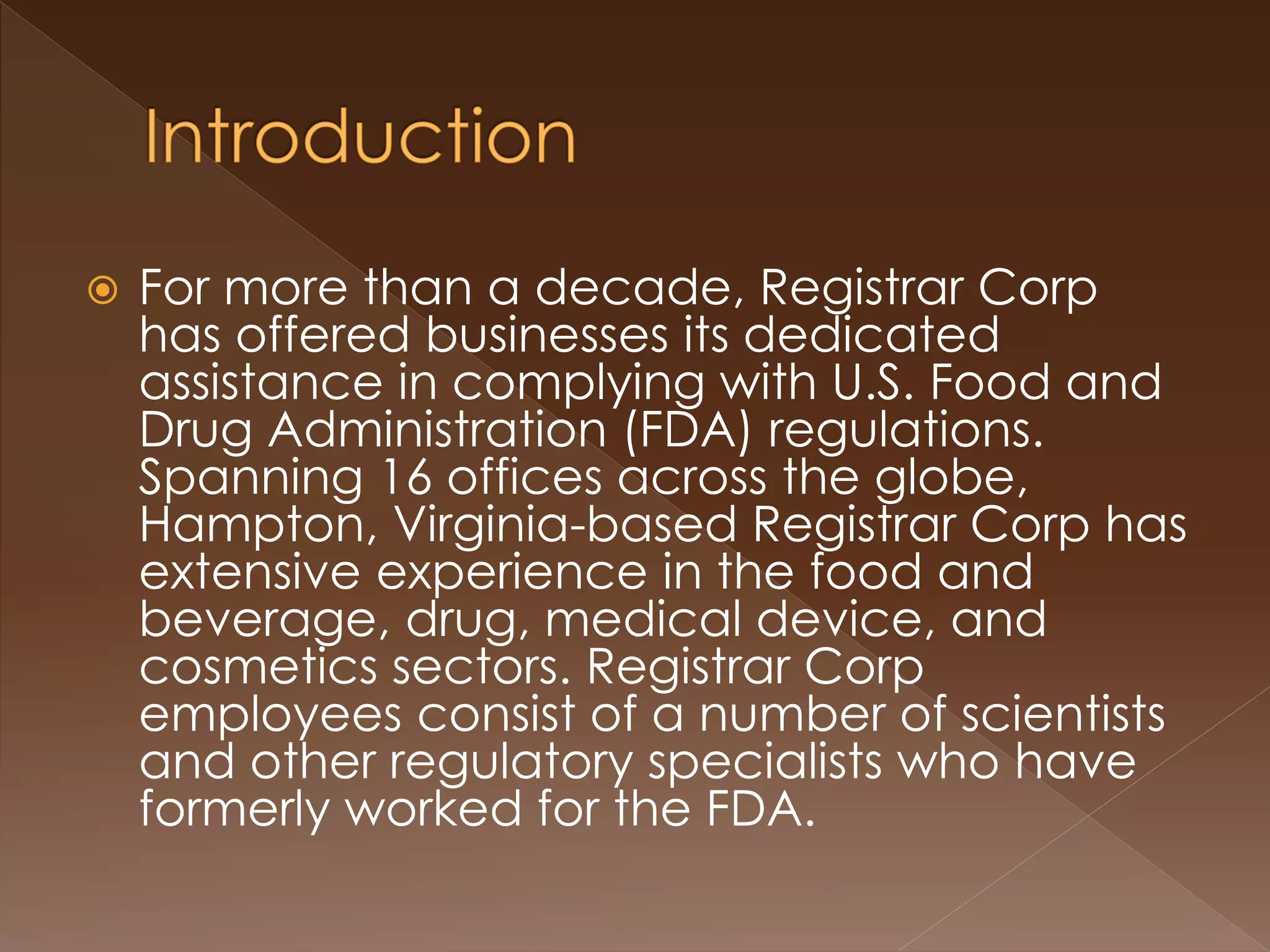  For more than a decade, Registrar Corp
has offered businesses its dedicated
assistance in complying with U.S. Food and
Drug Administration (FDA) regulations.
Spanning 16 offices across the globe,
Hampton, Virginia-based Registrar Corp has
extensive experience in the food and
beverage, drug, medical device, and
cosmetics sectors. Registrar Corp
employees consist of a number of scientists
and other regulatory specialists who have
formerly worked for the FDA.