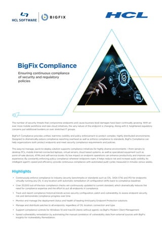 Ensuring continuous compliance
of security and regulatory
policies
BigFixCompliance
• Continuously enforce compliance to industry security benchmarks or standards such as CIS, DISA STIG and PCI for endpoints
virtually running any OS, in any location with automatic remediation of configuration drifts back to compliance baselines
• Over 20,000 out-of-the-box compliance checks are continuously updated to current standard, which dramatically reduces the
need for compliance expertise and the effort to put all endpoints in compliance.
• Track and report compliance historical trends across security configuration, patch and vulnerability, to assess endpoint security
risk and demonstrate compliance progress over time
• Monitor and manage the deployment status and health of leading third-party Endpoint Protection solutions
• Manage and distribute patches to all endpoints, regardless of OS, location, connection and type
• Support compliance controls for Windows 10 and macOS clients without agents via BigFix Modern Client Management
• Speed vulnerability remediation by automating the manual correlation of vulnerability data from external sources with BigFix
Insights for Vulnerability Remediation.
Highlights
The number of security threats that compromise endpoints and cause business level damages have been continually growing. With an
ever more mobile workforce and new cloud initiatives, the very nature of the endpoint is changing. Along with it, heightened regulatory
concerns put additional burdens on over stretched IT groups.
BigFix® Compliance provides unified, real-time visibility and policy enforcement to protect complex, highly distributed environments.
Designed to dramatically reduce compliance reporting overhead as well as enforce compliance to standards, BigFix Compliance can
help organizations both protect endpoints and meet security compliance requirements and policies.
This easy-to-manage, quick-to-deploy solution supports compliance initiatives for highly diverse environments —from servers to
desktop PCs, mobile Internet-connected laptops, virtual servers, cloud based systems, as well as specialized equipment such as
point-of-sale devices, ATMs and self-service kiosks. Its low impact on endpoint operations can enhance productivity and improve user
experience. By constantly enforcing policy compliance wherever endpoints roam, it helps reduce risk and increase audit visibility. Its
intelligent agent’s speed and efficiency provide continuous compliance with automated audit cycles measured in minutes versus weeks.
 