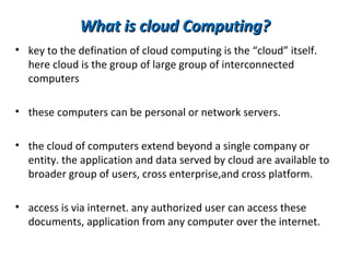 What is cloud Computing?
• key to the defination of cloud computing is the “cloud” itself.
  here cloud is the group of large group of interconnected
  computers

• these computers can be personal or network servers.

• the cloud of computers extend beyond a single company or
  entity. the application and data served by cloud are available to
  broader group of users, cross enterprise,and cross platform.

• access is via internet. any authorized user can access these
  documents, application from any computer over the internet.
 