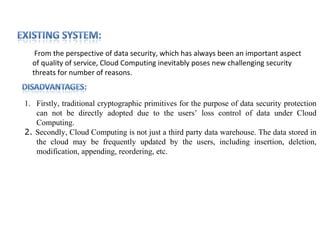 From the perspective of data security, which has always been an important aspect
  of quality of service, Cloud Computing inevitably poses new challenging security
  threats for number of reasons.


1. Firstly, traditional cryptographic primitives for the purpose of data security protection
   can not be directly adopted due to the users’ loss control of data under Cloud
   Computing.
2. Secondly, Cloud Computing is not just a third party data warehouse. The data stored in
   the cloud may be frequently updated by the users, including insertion, deletion,
   modification, appending, reordering, etc.
 