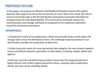 In this paper, we propose an effective and flexible distributed scheme with explicit
dynamic data support to ensure the correctness of users’ data in the cloud. We rely on
erasure correcting code in the file distribution preparation to provide redundancies
and guarantee the data dependability. This construction drastically reduces the
communication and storage overhead as compared to the traditional replication-
based file distribution techniques.



1.Compared to many of its predecessors, which only provide binary results about the
storage state across the distributed servers, the challenge-response protocol in our
work further provides the localization of data error.

2.Unlike most prior works for ensuring remote data integrity, the new scheme supports
secure and efficient dynamic operations on data blocks, including: update, delete and
append.

3.Extensive security and performance analysis shows that the proposed scheme is
highly efficient and resilient against Byzantine failure, malicious data modification
attack, and even server colluding attacks.
 