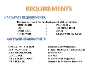 The hardware used for the development of the project is:
     PROCESSOR                  :       PENTIUM V
     RAM                        :       128 MD SD RAM
     HARD DISK                  :       20 GB
     KEYBOARD                   :       STANDARD 102 KEYS




OPERATING SYSTEM                :Windows XP Professional
ENVIRONMENT                     : Visual Studio .NET 2008/asp .Net
.NET FRAMEWORK                  :Version 3.5
LANGUAGE                        :C#.NET
WEB TECHNOLOGY                  :Active Server Pages.NET
WEB SERVER                      :Internet Information Server 5.0
 