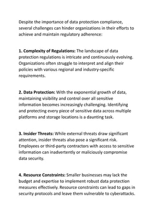 Despite the importance of data protection compliance,
several challenges can hinder organizations in their efforts to
achieve and maintain regulatory adherence:
1. Complexity of Regulations: The landscape of data
protection regulations is intricate and continuously evolving.
Organizations often struggle to interpret and align their
policies with various regional and industry-specific
requirements.
2. Data Protection: With the exponential growth of data,
maintaining visibility and control over all sensitive
information becomes increasingly challenging. Identifying
and protecting every piece of sensitive data across multiple
platforms and storage locations is a daunting task.
3. Insider Threats: While external threats draw significant
attention, insider threats also pose a significant risk.
Employees or third-party contractors with access to sensitive
information can inadvertently or maliciously compromise
data security.
4. Resource Constraints: Smaller businesses may lack the
budget and expertise to implement robust data protection
measures effectively. Resource constraints can lead to gaps in
security protocols and leave them vulnerable to cyberattacks.
 