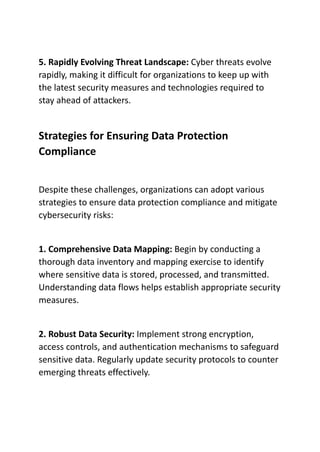 5. Rapidly Evolving Threat Landscape: Cyber threats evolve
rapidly, making it difficult for organizations to keep up with
the latest security measures and technologies required to
stay ahead of attackers.
Strategies for Ensuring Data Protection
Compliance
Despite these challenges, organizations can adopt various
strategies to ensure data protection compliance and mitigate
cybersecurity risks:
1. Comprehensive Data Mapping: Begin by conducting a
thorough data inventory and mapping exercise to identify
where sensitive data is stored, processed, and transmitted.
Understanding data flows helps establish appropriate security
measures.
2. Robust Data Security: Implement strong encryption,
access controls, and authentication mechanisms to safeguard
sensitive data. Regularly update security protocols to counter
emerging threats effectively.
 