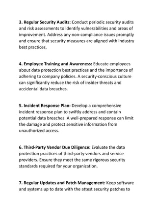 3. Regular Security Audits: Conduct periodic security audits
and risk assessments to identify vulnerabilities and areas of
improvement. Address any non-compliance issues promptly
and ensure that security measures are aligned with industry
best practices,
4. Employee Training and Awareness: Educate employees
about data protection best practices and the importance of
adhering to company policies. A security-conscious culture
can significantly reduce the risk of insider threats and
accidental data breaches.
5. Incident Response Plan: Develop a comprehensive
incident response plan to swiftly address and contain
potential data breaches. A well-prepared response can limit
the damage and protect sensitive information from
unauthorized access.
6. Third-Party Vendor Due Diligence: Evaluate the data
protection practices of third-party vendors and service
providers. Ensure they meet the same rigorous security
standards required for your organization.
7. Regular Updates and Patch Management: Keep software
and systems up to date with the attest security patches to
 