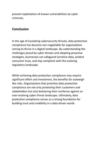 prevent exploitation of known vulnerabilities by cyber
criminals.
Conclusion
In the age of escalating cybersecurity threats, data protection
compliance has become non-negotiable for organizations
aiming to thrive in a digital landscape. By understanding the
challenges posed by cyber threats and adopting proactive
strategies, businesses can safeguard sensitive data, protect
consumer trust, and stay compliant with the evolving
regulatory landscape.
While achieving data protection compliance may require
significant effort and investment, the benefits far outweigh
the risks. Organizations that prioritize data protection
compliance are not only protecting their customers and
stakeholders but also bolstering their resilience against an
ever-evolving cyber threat landscape. Ultimately, data
protection compliance serves as a strong foundation for
building trust and credibility in a data-driven world.
 