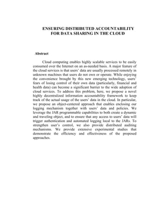 ENSURING DISTRIBUTED ACCOUNTABILITY
         FOR DATA SHARING IN THE CLOUD



 Abstract

       Cloud computing enables highly scalable services to be easily
consumed over the Internet on an as-needed basis. A major feature of
the cloud services is that users’ data are usually processed remotely in
unknown machines that users do not own or operate. While enjoying
the convenience brought by this new emerging technology, users’
fears of losing control of their own data (particularly, financial and
health data) can become a significant barrier to the wide adoption of
cloud services. To address this problem, here, we propose a novel
highly decentralized information accountability framework to keep
track of the actual usage of the users’ data in the cloud. In particular,
we propose an object-centered approach that enables enclosing our
logging mechanism together with users’ data and policies. We
leverage the JAR programmable capabilities to both create a dynamic
and traveling object, and to ensure that any access to users’ data will
trigger authentication and automated logging local to the JARs. To
strengthen user’s control, we also provide distributed auditing
mechanisms. We provide extensive experimental studies that
demonstrate the efficiency and effectiveness of the proposed
approaches.
 