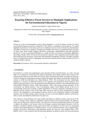 Journal of Education and Practice                                                               www.iiste.org
ISSN 2222-1735 (Paper) ISSN 2222-288X (Online)
Vol 3, No 3, 2012

  Ensuring Effective Forest Services to Mankind: Implications
           for Environmental Education in Nigeria
                               Onyeka Festus Mbalisi*, Angela Nkechi Ugwu

 Department of Adult & Non-formal Education, Faculty of Education, University of Port Harcourt, Rivers
                                          State, Nigeria

                         * Email of the corresponding author: onyipath@yahoo.com



Abstract

Forests are a part of environmental resources being degraded as a result of human activities for which
environmental education should be designed for their effective management and protection. The paper
highlights the benefits of forest and its resources to mankind as well as causes of forests loss (deforestation)
and effects of forest loss on mankind. The paper also attributes forest loss to unsustainable human activities
on forest areas which include: logging, agriculture, urbanization, industrialization and high population
growth rate. It sees environmental education as a viable tool that can develop in individuals, appropriate
knowledge, attitudes, skills, motivation and commitment required to take responsible environmental actions
that would lead to the protection, conservation and sustainable management of forests. The paper concludes
that it is through the provision of appropriate environmental education that the effective forest services to
mankind could be achieved.

Keywords: Environment, forest, environmental education, deforestation.



1. Introduction

Environment is a broad and comprehensive term denoting all that surrounds human: air, water, soil and
light. It is a condition or circumstance that affects living beings. Environment could be said to consist of all
external factors and forces with which one interacts from conception until death. It includes the physical,
chemical, biological, psychological and socio-cultural dimensions and indeed everything that makes up the
context in which the individual lives (Oduro-Mensah, 1992). The environment has been traditionally
regarded as a reservoir of unlimited resources to be exploited and managed for human purposes. This
human-centered perception of the environment has been blamed for centuries of environmental destruction
(Encyclopedia Britannica Online, 2008; Oduro-Mensah, 1992). This human-centered perception of the
environment was blamed because it led to development models which address growth at the cost of
environmental conservation resulting in global degradation of resources ultimately culminating in severe
depletion of basic resources such as soil, land, forest, and water which are basic requirements for human
survival. The degradation of environmental resources results in the contemporary global environmental
problems such as climate change, global warming, acid rain, ozone layer depletion, pollution, green house
effect, erosion, desertification, biodiversity loss and so on.

The solutions to these problems were being sought individually by different countries and regions of the
world, an attempt which yielded no significant solutions because environmental problems are global in
nature and existing across national frontiers. The reason for not achieving significant solution in the effort
to address the problems was because while the developed countries preoccupied themselves with the
problems of pollution, global warming, green house effect and depletion of ozone layer, the developing
countries preoccupied themselves in finding solutions to more existential problems such as desertification,
drought, soil erosion, deforestation, high population growth rate and toxic waste disposal (Phiri, 1991;
Mbalisi, 2010). A later realization that environmental problems are global in nature and transcend national



                                                       1
 