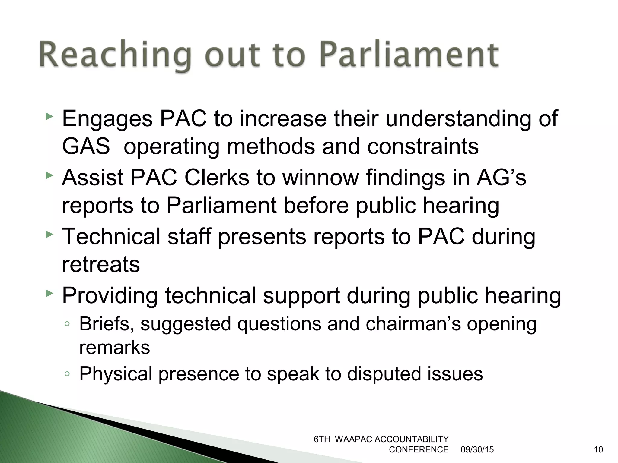  Engages PAC to increase their understanding of
GAS operating methods and constraints
 Assist PAC Clerks to winnow findings in AG’s
reports to Parliament before public hearing
 Technical staff presents reports to PAC during
retreats
 Providing technical support during public hearing
◦ Briefs, suggested questions and chairman’s opening
remarks
◦ Physical presence to speak to disputed issues
09/30/15
6TH WAAPAC ACCOUNTABILITY
CONFERENCE 10
 