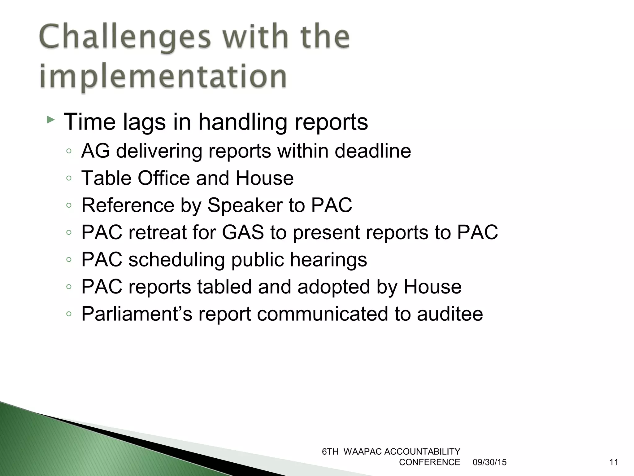  Time lags in handling reports
◦ AG delivering reports within deadline
◦ Table Office and House
◦ Reference by Speaker to PAC
◦ PAC retreat for GAS to present reports to PAC
◦ PAC scheduling public hearings
◦ PAC reports tabled and adopted by House
◦ Parliament’s report communicated to auditee
09/30/15
6TH WAAPAC ACCOUNTABILITY
CONFERENCE 11
 