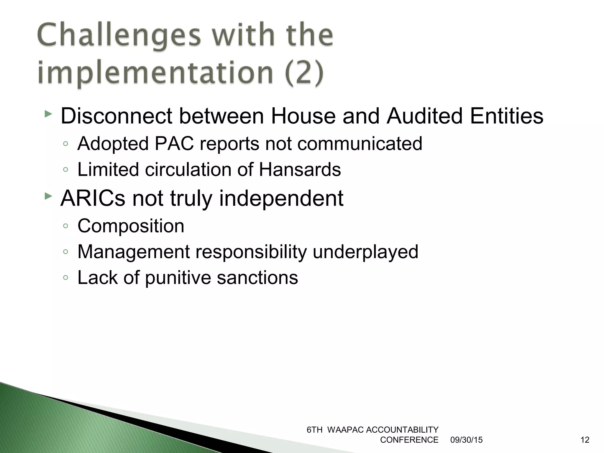  Disconnect between House and Audited Entities
◦ Adopted PAC reports not communicated
◦ Limited circulation of Hansards
 ARICs not truly independent
◦ Composition
◦ Management responsibility underplayed
◦ Lack of punitive sanctions
09/30/15
6TH WAAPAC ACCOUNTABILITY
CONFERENCE 12
 