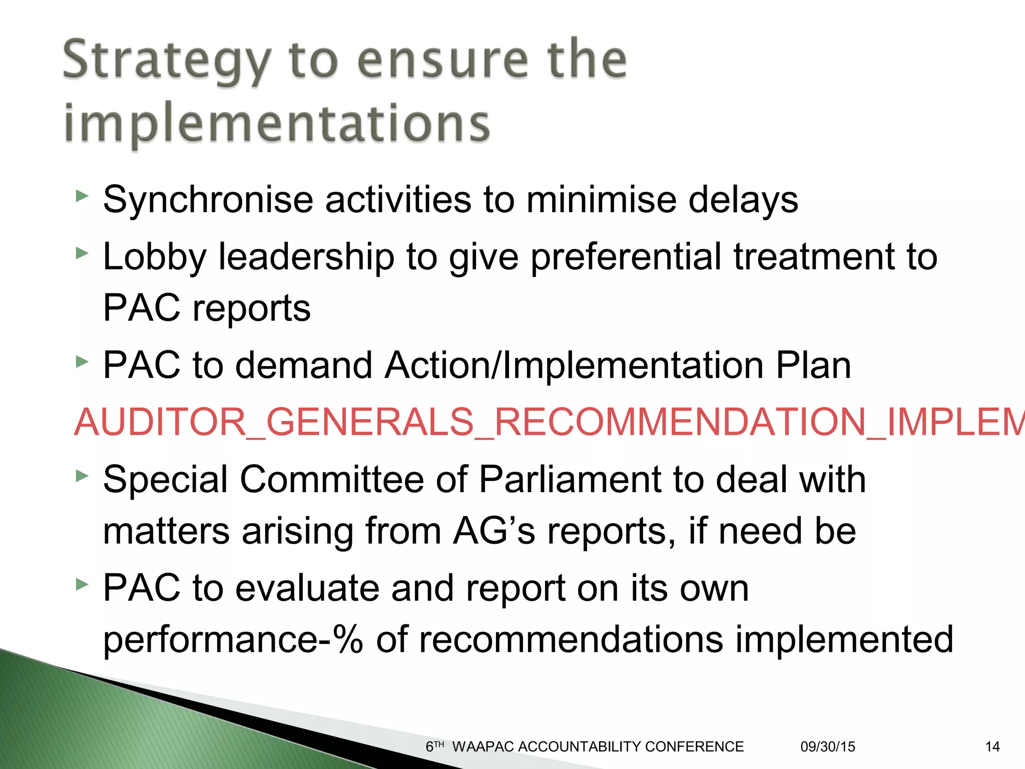  Synchronise activities to minimise delays
 Lobby leadership to give preferential treatment to
PAC reports
 PAC to demand Action/Implementation Plan
AUDITOR_GENERALS_RECOMMENDATION_IMPLEM
 Special Committee of Parliament to deal with
matters arising from AG’s reports, if need be
 PAC to evaluate and report on its own
performance-% of recommendations implemented
09/30/156TH
WAAPAC ACCOUNTABILITY CONFERENCE 14
 