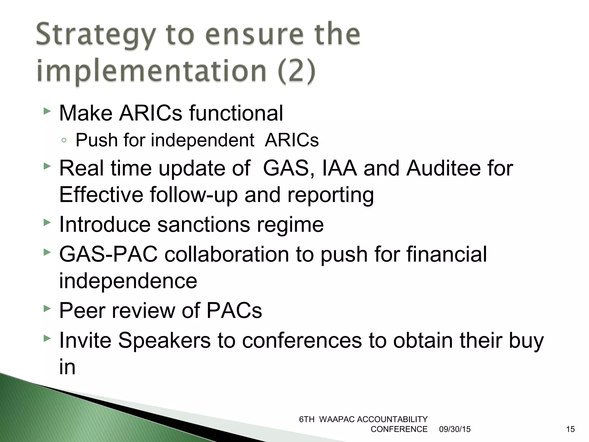  Make ARICs functional
◦ Push for independent ARICs
 Real time update of GAS, IAA and Auditee for
Effective follow-up and reporting
 Introduce sanctions regime
 GAS-PAC collaboration to push for financial
independence
 Peer review of PACs
 Invite Speakers to conferences to obtain their buy
in
09/30/15
6TH WAAPAC ACCOUNTABILITY
CONFERENCE 15
 