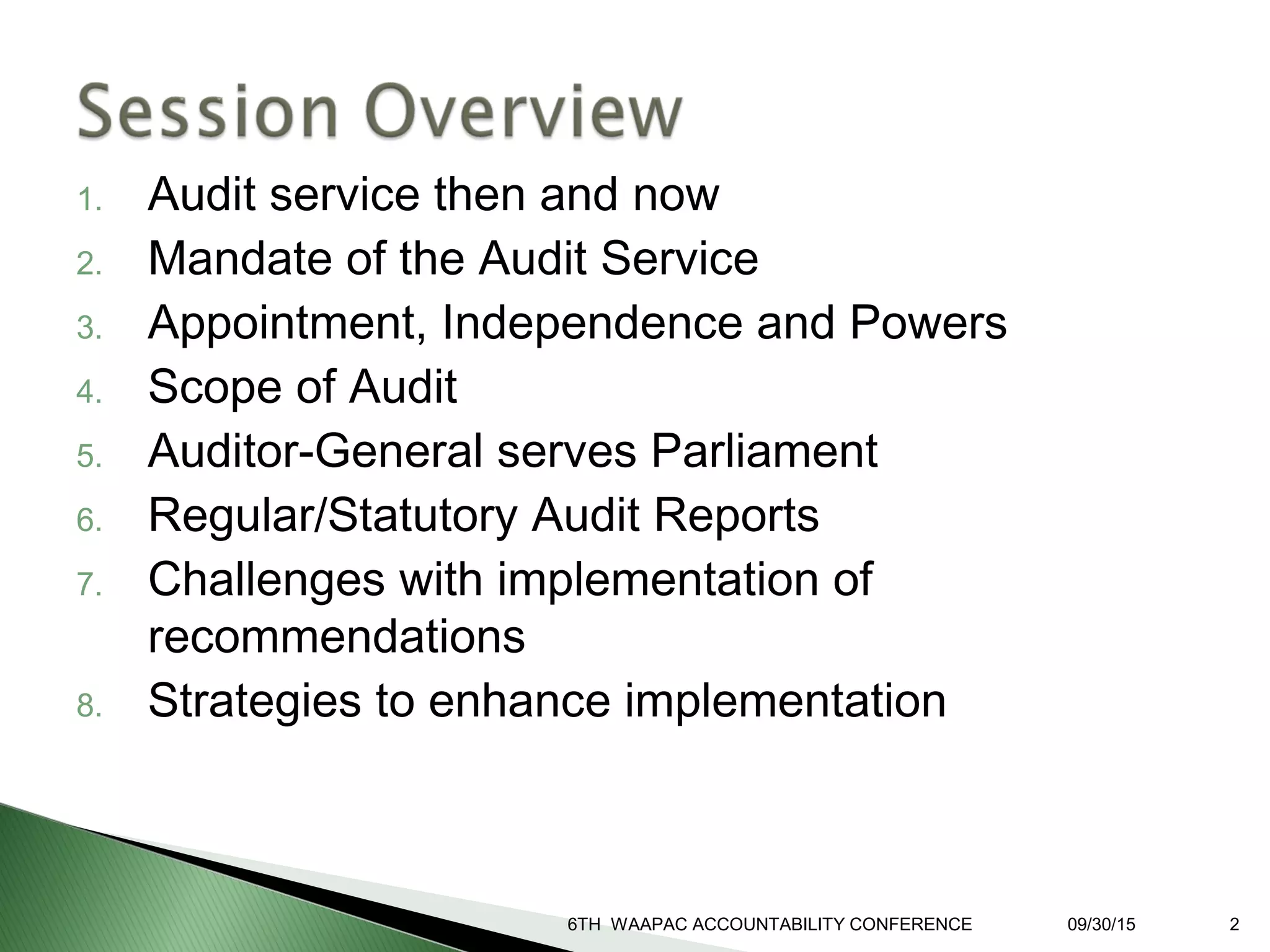 1. Audit service then and now
2. Mandate of the Audit Service
3. Appointment, Independence and Powers
4. Scope of Audit
5. Auditor-General serves Parliament
6. Regular/Statutory Audit Reports
7. Challenges with implementation of
recommendations
8. Strategies to enhance implementation
6TH WAAPAC ACCOUNTABILITY CONFERENCE 09/30/15 2
 