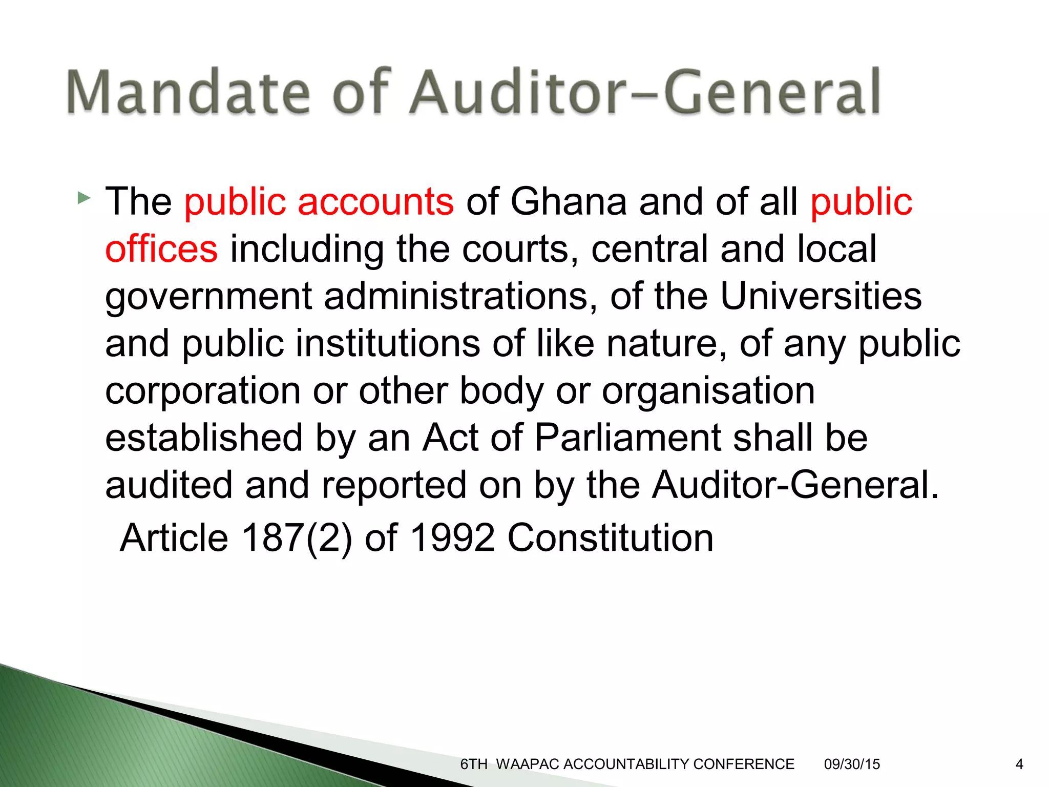 The public accounts of Ghana and of all public
offices including the courts, central and local
government administrations, of the Universities
and public institutions of like nature, of any public
corporation or other body or organisation
established by an Act of Parliament shall be
audited and reported on by the Auditor-General.
Article 187(2) of 1992 Constitution
6TH WAAPAC ACCOUNTABILITY CONFERENCE 09/30/15 4
 
