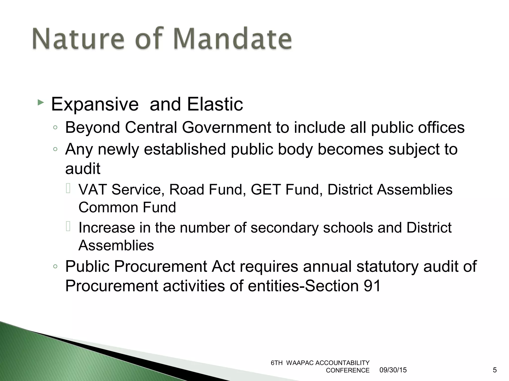  Expansive and Elastic
◦ Beyond Central Government to include all public offices
◦ Any newly established public body becomes subject to
audit
 VAT Service, Road Fund, GET Fund, District Assemblies
Common Fund
 Increase in the number of secondary schools and District
Assemblies
◦ Public Procurement Act requires annual statutory audit of
Procurement activities of entities-Section 91
6TH WAAPAC ACCOUNTABILITY
CONFERENCE 09/30/15 5
 