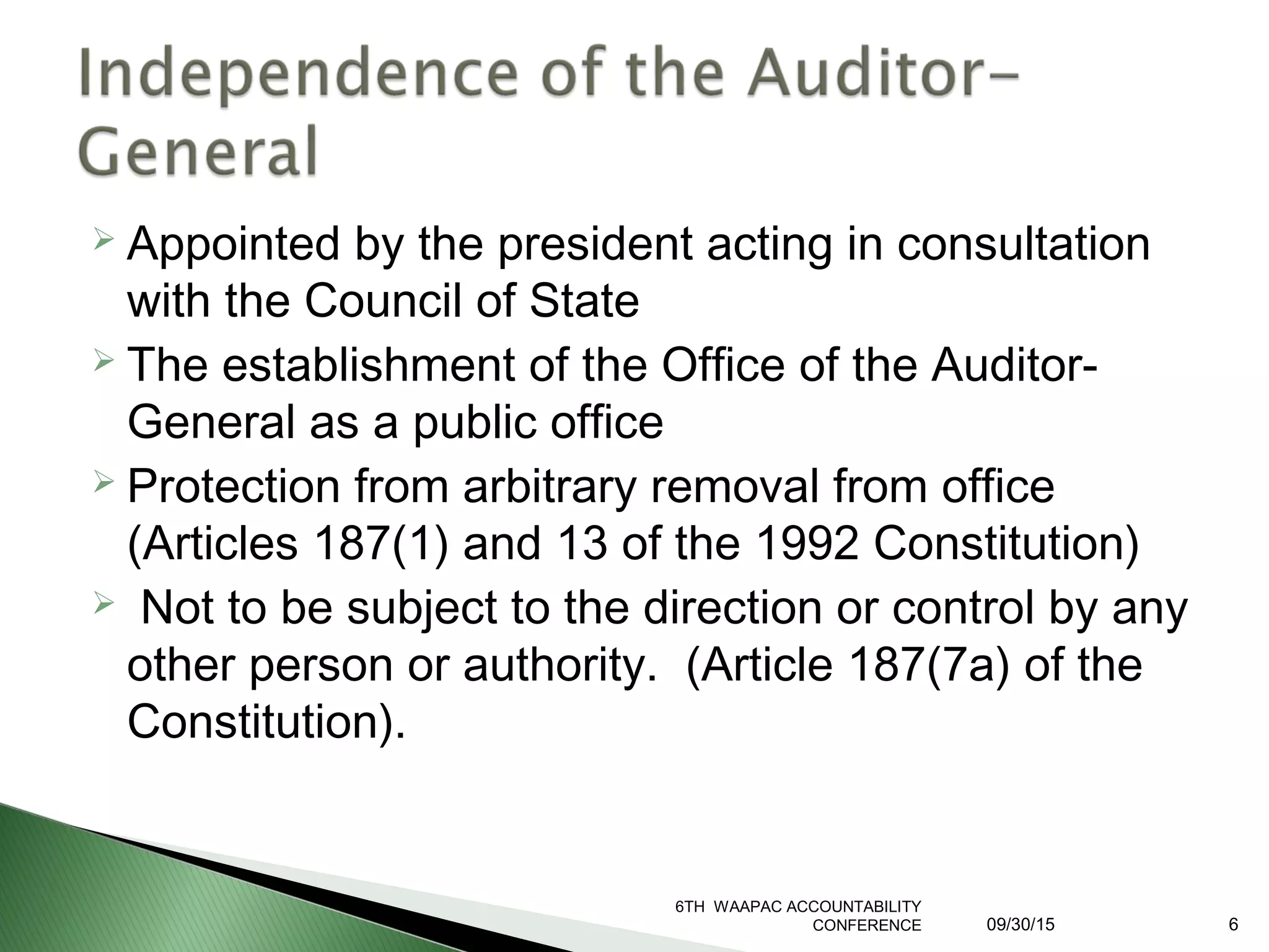  Appointed by the president acting in consultation
with the Council of State
 The establishment of the Office of the Auditor-
General as a public office
 Protection from arbitrary removal from office
(Articles 187(1) and 13 of the 1992 Constitution)
 Not to be subject to the direction or control by any
other person or authority. (Article 187(7a) of the
Constitution).
6TH WAAPAC ACCOUNTABILITY
CONFERENCE 09/30/15 6
 