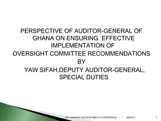 PERSPECTIVE OF AUDITOR-GENERAL OF
GHANA ON ENSURING EFFECTIVE
IMPLEMENTATION OF
OVERSIGHT COMMITTEE RECOMMENDATIONS
BY
YAW SIFAH,DEPUTY AUDITOR-GENERAL,
SPECIAL DUTIES
6TH WAAPAC ACCOUNTABILITY CONFERENCE 09/30/15 1
 