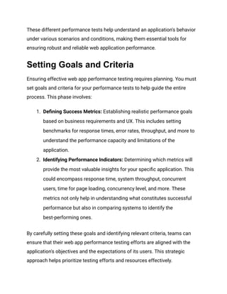 These different performance tests help understand an application's behavior
under various scenarios and conditions, making them essential tools for
ensuring robust and reliable web application performance.
Setting Goals and Criteria
Ensuring effective web app performance testing requires planning. You must
set goals and criteria for your performance tests to help guide the entire
process. This phase involves:
1. Defining Success Metrics: Establishing realistic performance goals
based on business requirements and UX. This includes setting
benchmarks for response times, error rates, throughput, and more to
understand the performance capacity and limitations of the
application​
​
.
2. Identifying Performance Indicators: Determining which metrics will
provide the most valuable insights for your specific application. This
could encompass response time, system throughput, concurrent
users, time for page loading, concurrency level, and more. These
metrics not only help in understanding what constitutes successful
performance but also in comparing systems to identify the
best-performing ones​
​
​
​
.
By carefully setting these goals and identifying relevant criteria, teams can
ensure that their web app performance testing efforts are aligned with the
application's objectives and the expectations of its users. This strategic
approach helps prioritize testing efforts and resources effectively.
 