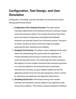 Configuration, Test Design, and User
Simulation
Configuration, Test Design, and User Simulation are intricate and crucial in
web app performance testing.
1. Configuration of the Testing Environment: This step involves
meticulous adjustments to the testing environment, ensuring it closely
mirrors the production setting. This includes the primary factors like
server and network configurations and details like bandwidth
limitations and potential impacts from third-party services. The goal is
to create a scenario as close to real-world usage as possible,
enhancing the tests' authenticity and reliability​
​
.
2. Designing Test Scenarios: This phase is about stepping into the users'
shoes and understanding their journey within the application. It
involves identifying and focusing on critical user workflows and
commonly executed actions. This could range from basic operations
like logging in to more complex interactions like transaction processes
in e-commerce platforms. By entering the tests around these
real-world user scenarios, you gain valuable insights into how the
application performs from the end user's perspective, which is critical
for optimizing user experience and application performance​
​
.
3. Simulating Virtual Users: Performance testing must consider
individual user interactions and the collective user experience under
various load conditions. This involves creating simulations of different
 