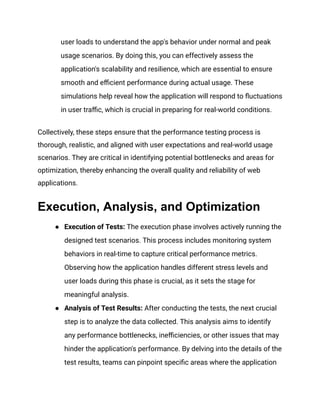 user loads to understand the app's behavior under normal and peak
usage scenarios. By doing this, you can effectively assess the
application's scalability and resilience, which are essential to ensure
smooth and efficient performance during actual usage. These
simulations help reveal how the application will respond to fluctuations
in user traffic, which is crucial in preparing for real-world conditions​
​
.
Collectively, these steps ensure that the performance testing process is
thorough, realistic, and aligned with user expectations and real-world usage
scenarios. They are critical in identifying potential bottlenecks and areas for
optimization, thereby enhancing the overall quality and reliability of web
applications.
Execution, Analysis, and Optimization
● Execution of Tests: The execution phase involves actively running the
designed test scenarios. This process includes monitoring system
behaviors in real-time to capture critical performance metrics.
Observing how the application handles different stress levels and
user loads during this phase is crucial, as it sets the stage for
meaningful analysis​
​
.
● Analysis of Test Results: After conducting the tests, the next crucial
step is to analyze the data collected. This analysis aims to identify
any performance bottlenecks, inefficiencies, or other issues that may
hinder the application's performance. By delving into the details of the
test results, teams can pinpoint specific areas where the application
 