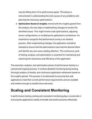 may be falling short of its performance goals. This phase is
instrumental in understanding the root causes of any problems and
planning the necessary optimizations​
​
.
● Optimization Based on Insights: Armed with the insights gained from
the analysis, the next step is implementing changes to resolve the
identified issues. This might involve code optimizations, adjusting
server configurations, or modifying the application's architecture. It's
essential to recognize that performance tuning is an iterative
process. After implementing changes, the application should be
retested to ensure that the optimizations have had the desired effect
and identify any new areas needing attention. This continuous cycle
of testing, analysis, and optimization is essential for maintaining and
improving the robustness and efficiency of the application​
​
.
The execution, analysis, and optimization phase of performance testing is a
cyclical and ongoing process. It involves detailed monitoring during testing,
thorough analysis of results, and continuous application refinement based on
the insights gained. This process is fundamental to ensuring that web
applications meet their current performance requirements and are scalable
and resilient enough to handle future demands.
Scaling and Consistent Monitoring
In performance testing, scaling and consistent monitoring play a crucial role in
ensuring the application's ability to handle real-world scenarios effectively:
 