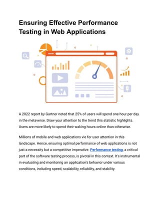 Ensuring Effective Performance
Testing in Web Applications
A 2022 report by Gartner noted that 25% of users will spend one hour per day
in the metaverse. Draw your attention to the trend this statistic highlights.
Users are more likely to spend their waking hours online than otherwise.
Millions of mobile and web applications vie for user attention in this
landscape. Hence, ensuring optimal performance of web applications is not
just a necessity but a competitive imperative​
​
. Performance testing, a critical
part of the software testing process, is pivotal in this context. It's instrumental
in evaluating and monitoring an application's behavior under various
conditions, including speed, scalability, reliability, and stability​
​
​
​
.
 