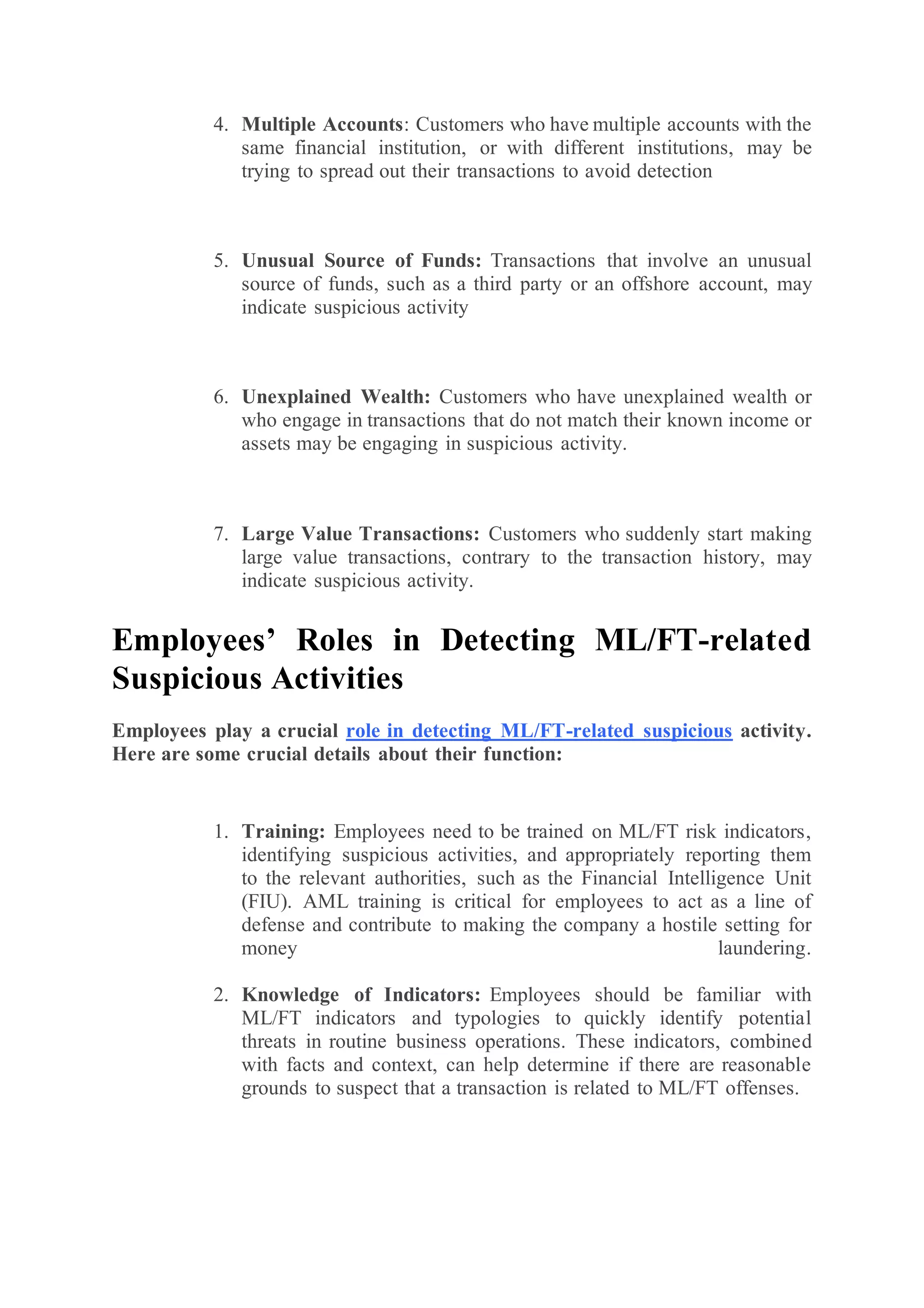 4. Multiple Accounts: Customers who have multiple accounts with the
same financial institution, or with different institutions, may be
trying to spread out their transactions to avoid detection
5. Unusual Source of Funds: Transactions that involve an unusual
source of funds, such as a third party or an offshore account, may
indicate suspicious activity
6. Unexplained Wealth: Customers who have unexplained wealth or
who engage in transactions that do not match their known income or
assets may be engaging in suspicious activity.
7. Large Value Transactions: Customers who suddenly start making
large value transactions, contrary to the transaction history, may
indicate suspicious activity.
Employees’ Roles in Detecting ML/FT-related
Suspicious Activities
Employees play a crucial role in detecting ML/FT-related suspicious activity.
Here are some crucial details about their function:
1. Training: Employees need to be trained on ML/FT risk indicators,
identifying suspicious activities, and appropriately reporting them
to the relevant authorities, such as the Financial Intelligence Unit
(FIU). AML training is critical for employees to act as a line of
defense and contribute to making the company a hostile setting for
money laundering.
2. Knowledge of Indicators: Employees should be familiar with
ML/FT indicators and typologies to quickly identify potential
threats in routine business operations. These indicators, combined
with facts and context, can help determine if there are reasonable
grounds to suspect that a transaction is related to ML/FT offenses.
 