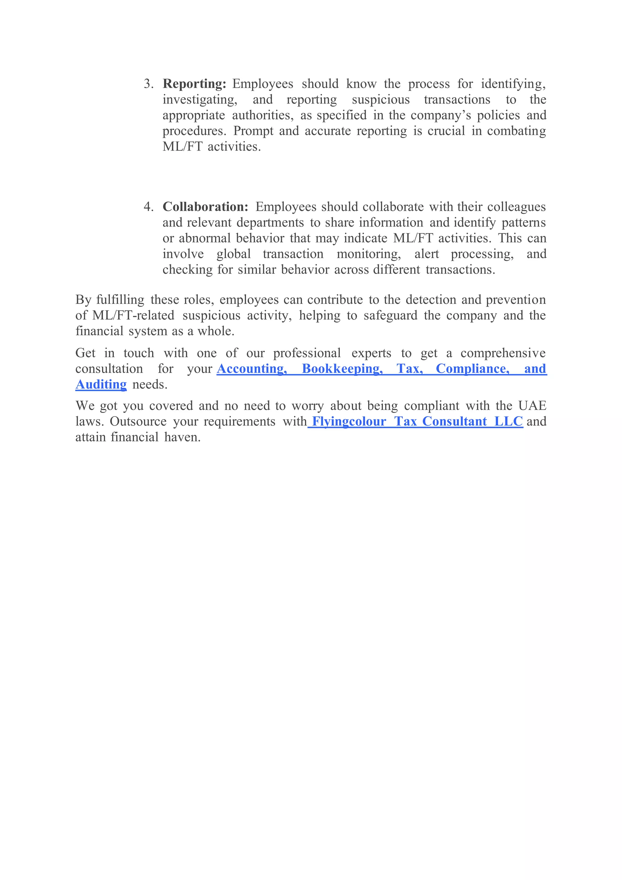 3. Reporting: Employees should know the process for identifying,
investigating, and reporting suspicious transactions to the
appropriate authorities, as specified in the company’s policies and
procedures. Prompt and accurate reporting is crucial in combating
ML/FT activities.
4. Collaboration: Employees should collaborate with their colleagues
and relevant departments to share information and identify patterns
or abnormal behavior that may indicate ML/FT activities. This can
involve global transaction monitoring, alert processing, and
checking for similar behavior across different transactions.
By fulfilling these roles, employees can contribute to the detection and prevention
of ML/FT-related suspicious activity, helping to safeguard the company and the
financial system as a whole.
Get in touch with one of our professional experts to get a comprehensive
consultation for your Accounting, Bookkeeping, Tax, Compliance, and
Auditing needs.
We got you covered and no need to worry about being compliant with the UAE
laws. Outsource your requirements with Flyingcolour Tax Consultant LLC and
attain financial haven.
 