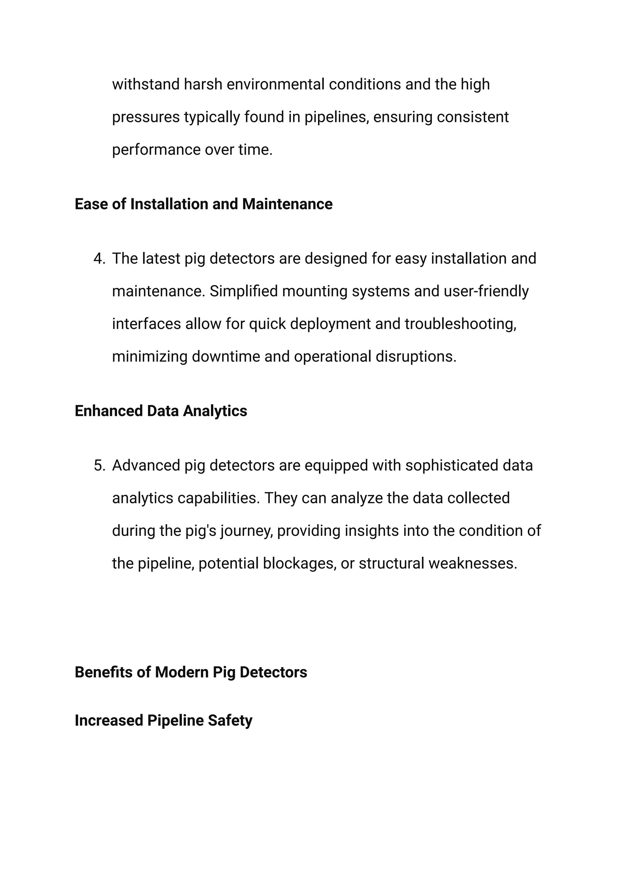 withstand harsh environmental conditions and the high
pressures typically found in pipelines, ensuring consistent
performance over time.
Ease of Installation and Maintenance
4. The latest pig detectors are designed for easy installation and
maintenance. Simplified mounting systems and user-friendly
interfaces allow for quick deployment and troubleshooting,
minimizing downtime and operational disruptions.
Enhanced Data Analytics
5. Advanced pig detectors are equipped with sophisticated data
analytics capabilities. They can analyze the data collected
during the pig's journey, providing insights into the condition of
the pipeline, potential blockages, or structural weaknesses.
Benefits of Modern Pig Detectors
Increased Pipeline Safety
 