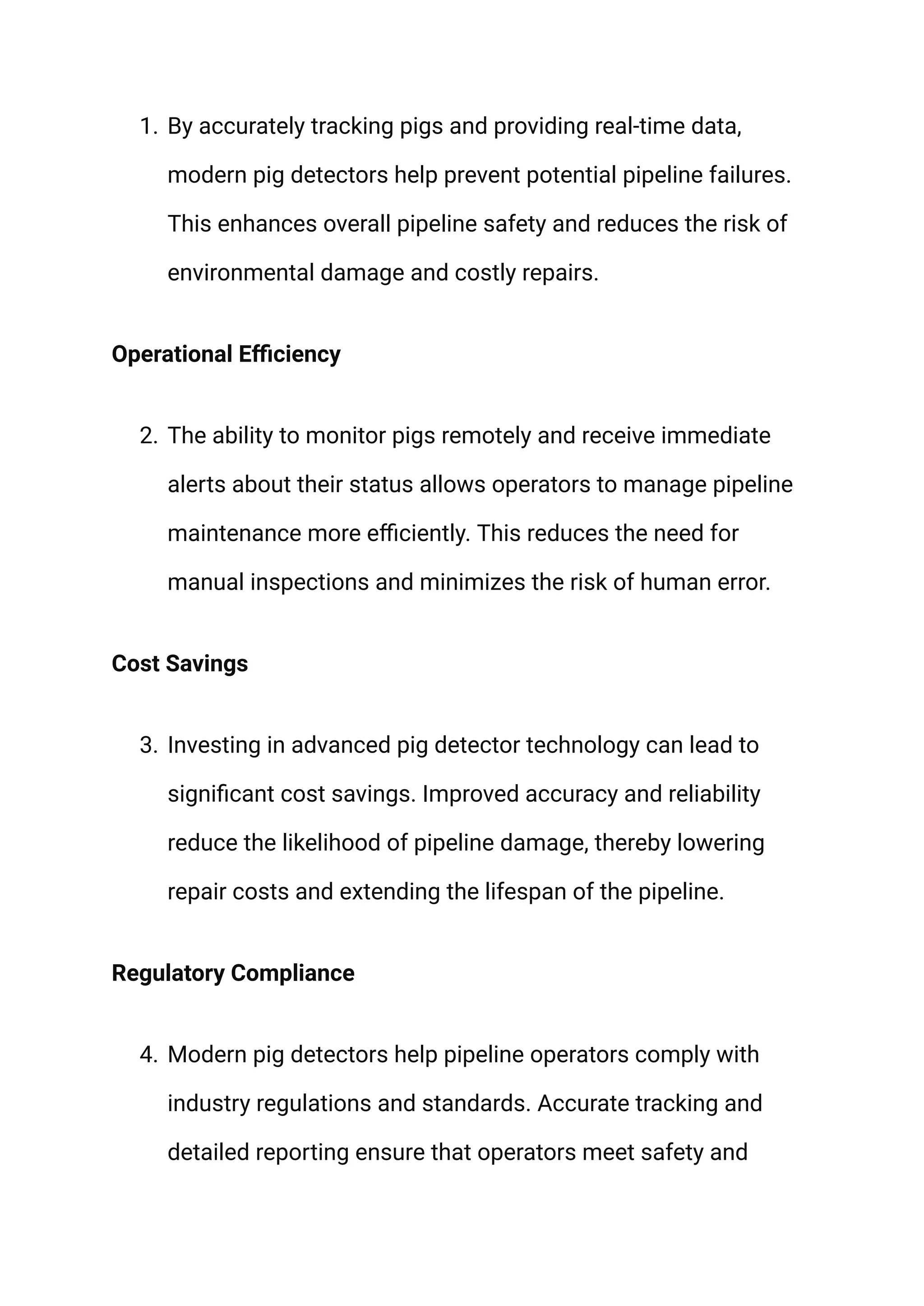 1. By accurately tracking pigs and providing real-time data,
modern pig detectors help prevent potential pipeline failures.
This enhances overall pipeline safety and reduces the risk of
environmental damage and costly repairs.
Operational Efficiency
2. The ability to monitor pigs remotely and receive immediate
alerts about their status allows operators to manage pipeline
maintenance more efficiently. This reduces the need for
manual inspections and minimizes the risk of human error.
Cost Savings
3. Investing in advanced pig detector technology can lead to
significant cost savings. Improved accuracy and reliability
reduce the likelihood of pipeline damage, thereby lowering
repair costs and extending the lifespan of the pipeline.
Regulatory Compliance
4. Modern pig detectors help pipeline operators comply with
industry regulations and standards. Accurate tracking and
detailed reporting ensure that operators meet safety and
 