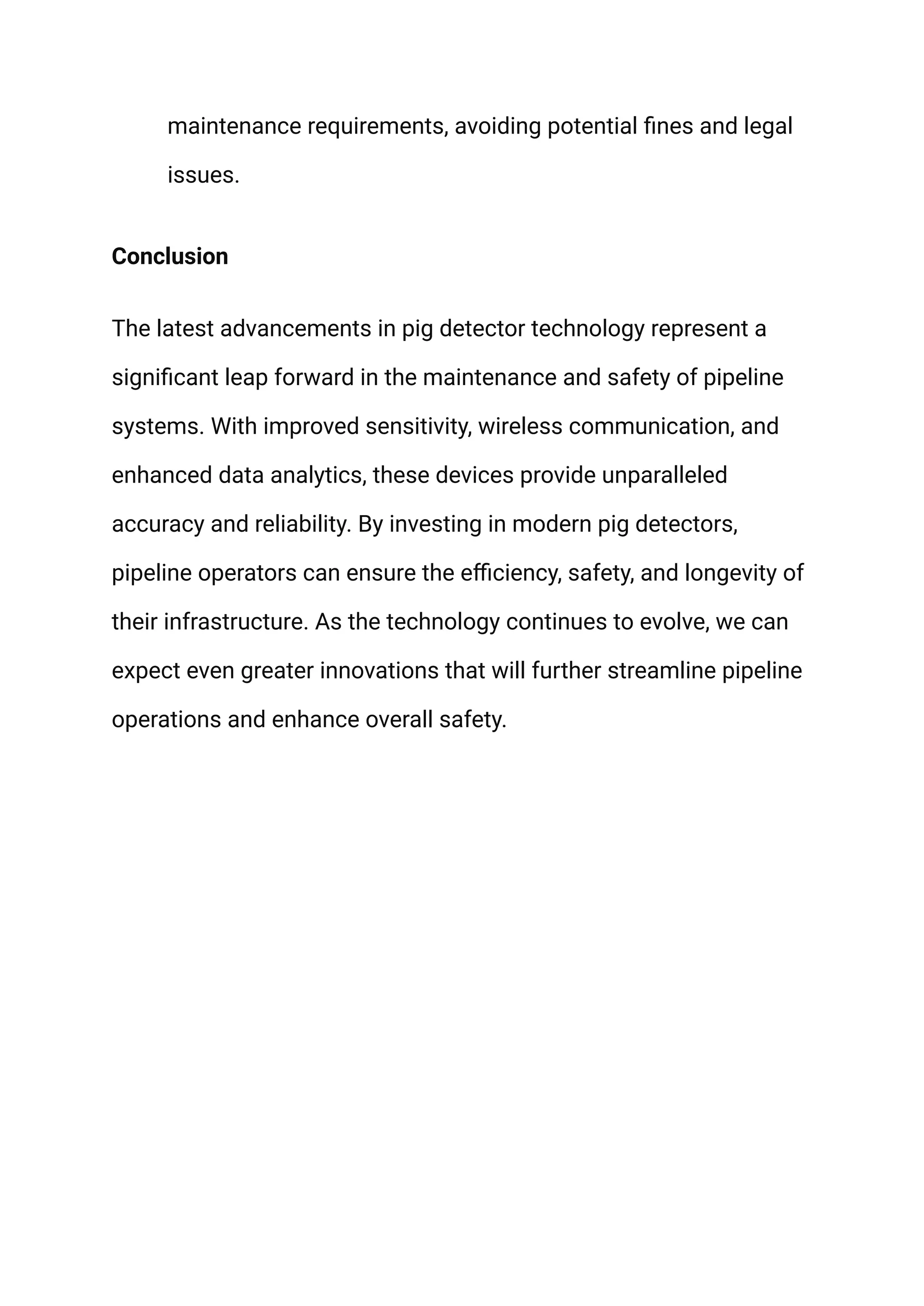 maintenance requirements, avoiding potential fines and legal
issues.
Conclusion
The latest advancements in pig detector technology represent a
significant leap forward in the maintenance and safety of pipeline
systems. With improved sensitivity, wireless communication, and
enhanced data analytics, these devices provide unparalleled
accuracy and reliability. By investing in modern pig detectors,
pipeline operators can ensure the efficiency, safety, and longevity of
their infrastructure. As the technology continues to evolve, we can
expect even greater innovations that will further streamline pipeline
operations and enhance overall safety.
 