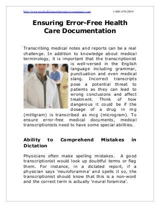 http://www.medicaltranscriptionservicecompany.com

1-800-670-2809

Ensuring Error-Free Health
Care Documentation
Transcribing medical notes and reports can be a real
challenge. In addition to knowledge about medical
terminology, it is important that the transcriptionist
is well-versed in the English
language including grammar,
punctuation and even medical
slang. Incorrect transcripts
pose a potential threat to
patients as they can lead to
wrong conclusions and affect
treatment.
Think
of
how
dangerous it could be if the
dosage of a drug in mg
(milligram) is transcribed as mcg (microgram). To
ensure error-free medical documents, medical
transcriptionists need to have some special abilities.

Ability
to
Dictation

Comprehend

Mistakes

in

Physicians often make spelling mistakes. A good
transcriptionist would look up doubtful terms or flag
them. For instance, in a dictated report, if a
physician says ‘neuroforamina’ and spells it so, the
transcriptionist should know that this is a non-word
and the correct term is actually ‘neural foramina’.

 