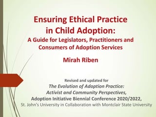 Ensuring Ethical Practice
in Child Adoption:
A Guide for Legislators, Practitioners and
Consumers of Adoption Services
Mirah Riben
Revised and updated for
The Evolution of Adoption Practice:
Activist and Community Perspectives,
Adoption Initiative Biennial Conference 2020/2022,
St. John's University in Collaboration with Montclair State University
 