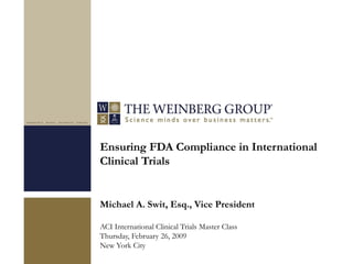Ensuring FDA Compliance in International
Clinical Trials
Michael A. Swit, Esq., Vice President
ACI International Clinical Trials Master Class
Thursday, February 26, 2009
New York City
 