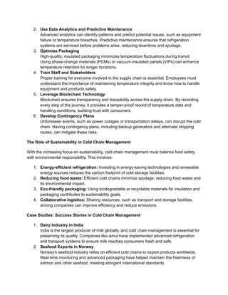 2.​ Use Data Analytics and Predictive Maintenance​
Advanced analytics can identify patterns and predict potential issues, such as equipment
failure or temperature breaches. Predictive maintenance ensures that refrigeration
systems are serviced before problems arise, reducing downtime and spoilage.
3.​ Optimize Packaging​
High-quality, insulated packaging minimizes temperature fluctuations during transit.
Using phase-change materials (PCMs) or vacuum-insulated panels (VIPs) can enhance
temperature retention for longer durations.
4.​ Train Staff and Stakeholders​
Proper training for everyone involved in the supply chain is essential. Employees must
understand the importance of maintaining temperature integrity and know how to handle
equipment and products safely.
5.​ Leverage Blockchain Technology​
Blockchain ensures transparency and traceability across the supply chain. By recording
every step of the journey, it provides a tamper-proof record of temperature data and
handling conditions, building trust with consumers.
6.​ Develop Contingency Plans​
Unforeseen events, such as power outages or transportation delays, can disrupt the cold
chain. Having contingency plans, including backup generators and alternate shipping
routes, can mitigate these risks.
The Role of Sustainability in Cold Chain Management
With the increasing focus on sustainability, cold chain management must balance food safety
with environmental responsibility. This involves:
1.​ Energy-efficient refrigeration: Investing in energy-saving technologies and renewable
energy sources reduces the carbon footprint of cold storage facilities.
2.​ Reducing food waste: Efficient cold chains minimize spoilage, reducing food waste and
its environmental impact.
3.​ Eco-friendly packaging: Using biodegradable or recyclable materials for insulation and
packaging contributes to sustainability goals.
4.​ Collaborative logistics: Sharing resources, such as transport and storage facilities,
among companies can improve efficiency and reduce emissions.
Case Studies: Success Stories in Cold Chain Management
1.​ Dairy Industry in India​
India is the largest producer of milk globally, and cold chain management is essential for
preserving its quality. Companies like Amul have implemented advanced refrigeration
and transport systems to ensure milk reaches consumers fresh and safe.
2.​ Seafood Exports in Norway​
Norway’s seafood industry relies on efficient cold chains to export products worldwide.
Real-time monitoring and advanced packaging have helped maintain the freshness of
salmon and other seafood, meeting stringent international standards.
 