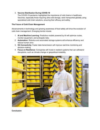 3.​ Vaccine Distribution During COVID-19​
The COVID-19 pandemic highlighted the importance of cold chains in healthcare.
Vaccines, especially those requiring ultra-cold storage, were transported globally using
specialized cold chain solutions, ensuring their efficacy and safety.
The Future of Cold Chain Management
Advancements in technology and growing awareness of food safety will drive the evolution of
cold chain management. Emerging trends include:
1.​ AI and Machine Learning: Predictive models powered by AI will optimize routes,
monitor equipment, and anticipate risks.
2.​ Automation: Robotics and automated storage systems will enhance efficiency and
reduce human error.
3.​ 5G Connectivity: Faster data transmission will improve real-time monitoring and
decision-making.
4.​ Focus on Resilience: Companies will invest in resilient systems that can withstand
disruptions, such as climate change or geopolitical instability.
Conclusion
 