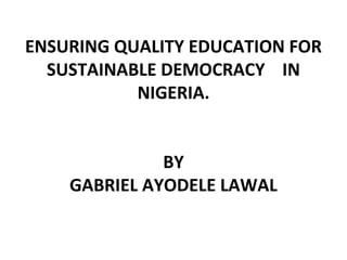 ENSURING QUALITY EDUCATION FOR
SUSTAINABLE DEMOCRACY IN
NIGERIA.
BY
GABRIEL AYODELE LAWAL
 