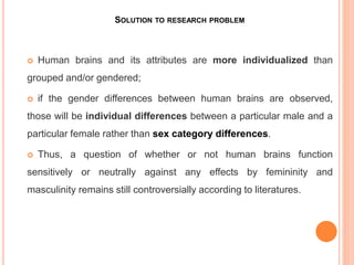 SOLUTION TO RESEARCH PROBLEM
 Human brains and its attributes are more individualized than
grouped and/or gendered;
 if the gender differences between human brains are observed,
those will be individual differences between a particular male and a
particular female rather than sex category differences.
 Thus, a question of whether or not human brains function
sensitively or neutrally against any effects by femininity and
masculinity remains still controversially according to literatures.
 
