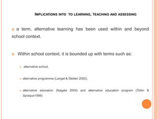 IMPLICATIONS INTO TO LEARNING, TEACHING AND ASSESSING
 a term, alternative learning has been used within and beyond
school context.
 Within school context, it is bounded up with terms such as:
 alternative school,
 alternative programme (Langel & Sletten 2002),
 alternative education (Nagata 2004) and alternative education program (Tobin &
Spraque1999)
 