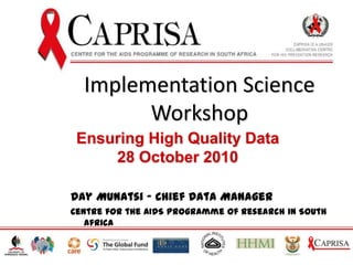 Implementation Science Workshop Ensuring High Quality Data 28 October 2010 Day Munatsi - Chief Data Manager Centre for the AIDS Programme of Research in South Africa 