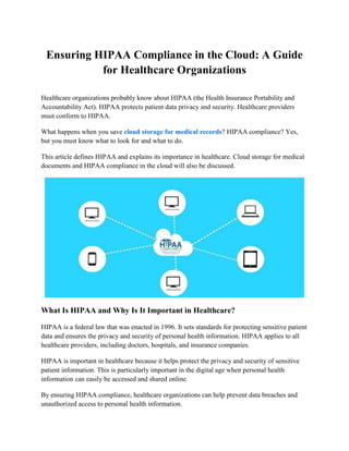 Ensuring HIPAA Compliance in the Cloud: A Guide
for Healthcare Organizations
Healthcare organizations probably know about HIPAA (the Health Insurance Portability and
Accountability Act). HIPAA protects patient data privacy and security. Healthcare providers
must conform to HIPAA.
What happens when you save cloud storage for medical records? HIPAA compliance? Yes,
but you must know what to look for and what to do.
This article defines HIPAA and explains its importance in healthcare. Cloud storage for medical
documents and HIPAA compliance in the cloud will also be discussed.
What Is HIPAA and Why Is It Important in Healthcare?
HIPAA is a federal law that was enacted in 1996. It sets standards for protecting sensitive patient
data and ensures the privacy and security of personal health information. HIPAA applies to all
healthcare providers, including doctors, hospitals, and insurance companies.
HIPAA is important in healthcare because it helps protect the privacy and security of sensitive
patient information. This is particularly important in the digital age when personal health
information can easily be accessed and shared online.
By ensuring HIPAA compliance, healthcare organizations can help prevent data breaches and
unauthorized access to personal health information.
 