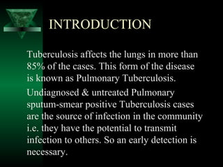 INTRODUCTION
Tuberculosis affects the lungs in more than
85% of the cases. This form of the disease
is known as Pulmonary Tuberculosis.
Undiagnosed & untreated Pulmonary
sputum-smear positive Tuberculosis cases
are the source of infection in the community
i.e. they have the potential to transmit
infection to others. So an early detection is
necessary.
 
