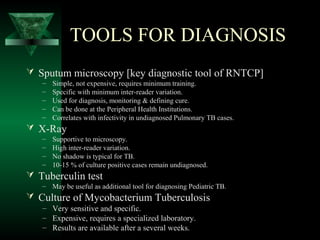TOOLS FOR DIAGNOSIS
 Sputum microscopy [key diagnostic tool of RNTCP]
– Simple, not expensive, requires minimum training.
– Specific with minimum inter-reader variation.
– Used for diagnosis, monitoring & defining cure.
– Can be done at the Peripheral Health Institutions.
– Correlates with infectivity in undiagnosed Pulmonary TB cases.
 X-Ray
– Supportive to microscopy.
– High inter-reader variation.
– No shadow is typical for TB.
– 10-15 % of culture positive cases remain undiagnosed.
 Tuberculin test
– May be useful as additional tool for diagnosing Pediatric TB.
 Culture of Mycobacterium Tuberculosis
– Very sensitive and specific.
– Expensive, requires a specialized laboratory.
– Results are available after a several weeks.
 