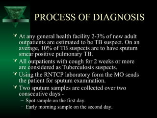 PROCESS OF DIAGNOSIS
 At any general health facility 2-3% of new adult
outpatients are estimated to be TB suspect. On an
average, 10% of TB suspects are to have sputum
smear positive pulmonary TB.
 All outpatients with cough for 2 weeks or more
are considered as Tuberculosis suspects.
 Using the RNTCP laboratory form the MO sends
the patient for sputum examination.
 Two sputum samples are collected over two
consecutive days -
– Spot sample on the first day.
– Early morning sample on the second day.
 